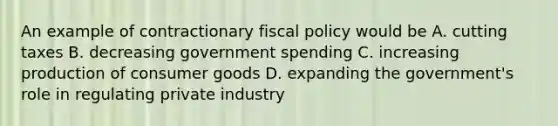 An example of contractionary fiscal policy would be A. cutting taxes B. decreasing government spending C. increasing production of consumer goods D. expanding the government's role in regulating private industry