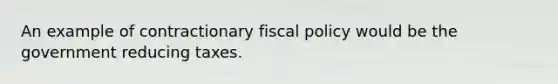 An example of contractionary fiscal policy would be the government reducing taxes.