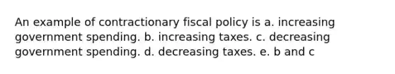 An example of contractionary fiscal policy is a. increasing government spending. b. increasing taxes. c. decreasing government spending. d. decreasing taxes. e. b and c