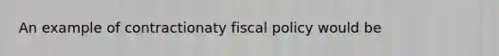 An example of contractionaty fiscal policy would be