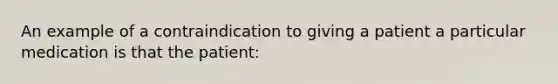 An example of a contraindication to giving a patient a particular medication is that the patient: