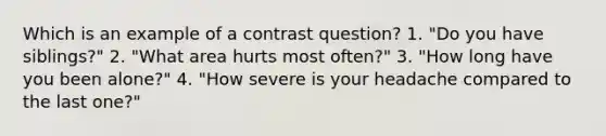 Which is an example of a contrast question? 1. "Do you have siblings?" 2. "What area hurts most often?" 3. "How long have you been alone?" 4. "How severe is your headache compared to the last one?"