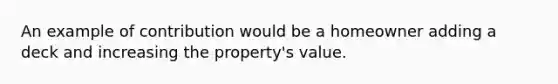 An example of contribution would be a homeowner adding a deck and increasing the property's value.