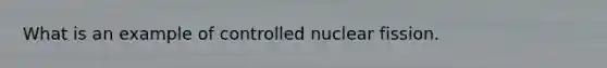 What is an example of controlled nuclear fission.