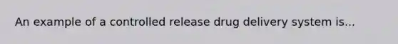 An example of a controlled release drug delivery system is...