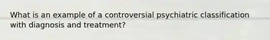 What is an example of a controversial psychiatric classification with diagnosis and treatment?