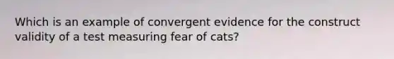 Which is an example of convergent evidence for the construct validity of a test measuring fear of cats?