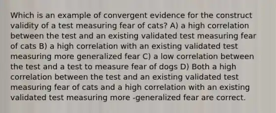 Which is an example of convergent evidence for the construct validity of a test measuring fear of cats? A) a high correlation between the test and an existing validated test measuring fear of cats B) a high correlation with an existing validated test measuring more generalized fear C) a low correlation between the test and a test to measure fear of dogs D) Both a high correlation between the test and an existing validated test measuring fear of cats and a high correlation with an existing validated test measuring more -generalized fear are correct.