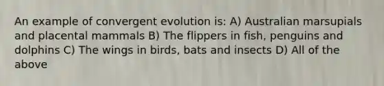 An example of convergent evolution is: A) Australian marsupials and placental mammals B) The flippers in fish, penguins and dolphins C) The wings in birds, bats and insects D) All of the above