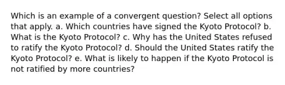 Which is an example of a convergent question? Select all options that apply. a. Which countries have signed the Kyoto Protocol? b. What is the Kyoto Protocol? c. Why has the United States refused to ratify the Kyoto Protocol? d. Should the United States ratify the Kyoto Protocol? e. What is likely to happen if the Kyoto Protocol is not ratified by more countries?