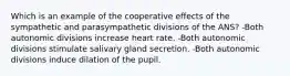 Which is an example of the cooperative effects of the sympathetic and parasympathetic divisions of the ANS? -Both autonomic divisions increase heart rate. -Both autonomic divisions stimulate salivary gland secretion. -Both autonomic divisions induce dilation of the pupil.