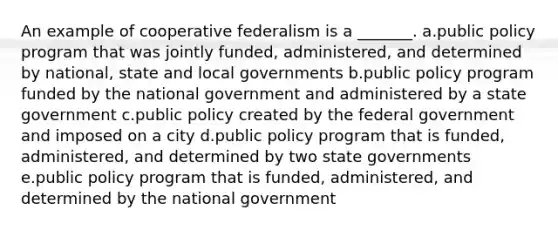 An example of cooperative federalism is a _______. a.public policy program that was jointly funded, administered, and determined by national, state and local governments b.public policy program funded by the national government and administered by a state government c.public policy created by the federal government and imposed on a city d.public policy program that is funded, administered, and determined by two state governments e.public policy program that is funded, administered, and determined by the national government