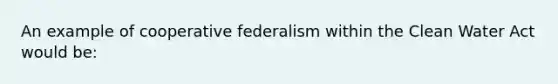 An example of cooperative federalism within the Clean Water Act would be: