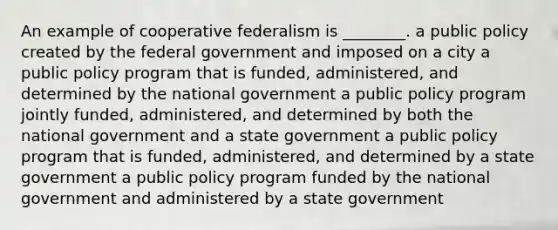 An example of cooperative federalism is ________. a public policy created by the federal government and imposed on a city a public policy program that is funded, administered, and determined by the national government a public policy program jointly funded, administered, and determined by both the national government and a state government a public policy program that is funded, administered, and determined by a state government a public policy program funded by the national government and administered by a state government