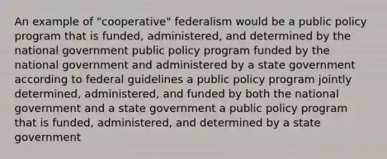 An example of "cooperative" federalism would be a public policy program that is funded, administered, and determined by the national government public policy program funded by the national government and administered by a state government according to federal guidelines a public policy program jointly determined, administered, and funded by both the national government and a state government a public policy program that is funded, administered, and determined by a state government