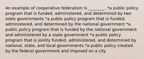 An example of cooperative federalism is ________. *a public policy program that is funded, administered, and determined by two state governments *a public policy program that is funded, administered, and determined by the national government *a public policy program that is funded by the national government and administered by a state government *a public policy program that is jointly funded, administered, and determined by national, state, and local governments *a public policy created by the federal government and imposed on a city