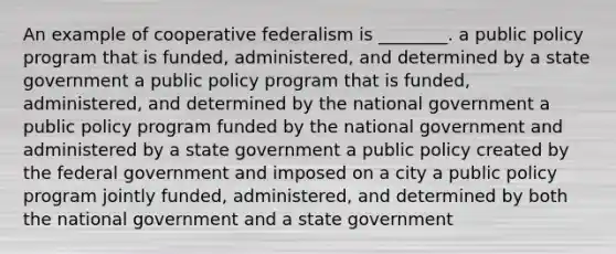 An example of cooperative federalism is ________. a public policy program that is funded, administered, and determined by a state government a public policy program that is funded, administered, and determined by the national government a public policy program funded by the national government and administered by a state government a public policy created by the federal government and imposed on a city a public policy program jointly funded, administered, and determined by both the national government and a state government