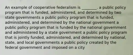 An example of cooperative federalism is ________. a public policy program that is funded, administered, and determined by two state governments a public policy program that is funded, administered, and determined by the national government a public policy program that is funded by the national government and administered by a state government a public policy program that is jointly funded, administered, and determined by national, state, and local governments a public policy created by the federal government and imposed on a city