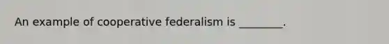 An example of cooperative federalism is ________.