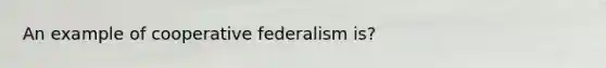 An example of cooperative federalism is?