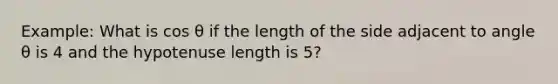 Example: What is cos θ if the length of the side adjacent to angle θ is 4 and the hypotenuse length is 5?