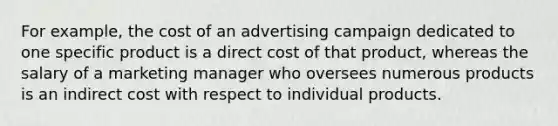 For example, the cost of an advertising campaign dedicated to one specific product is a direct cost of that product, whereas the salary of a marketing manager who oversees numerous products is an indirect cost with respect to individual products.