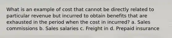 What is an example of cost that cannot be directly related to particular revenue but incurred to obtain benefits that are exhausted in the period when the cost in incurred? a. Sales commissions b. Sales salaries c. Freight in d. Prepaid insurance