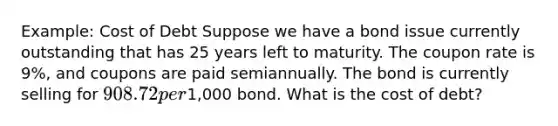 Example: Cost of Debt Suppose we have a bond issue currently outstanding that has 25 years left to maturity. The coupon rate is 9%, and coupons are paid semiannually. The bond is currently selling for 908.72 per1,000 bond. What is the cost of debt?