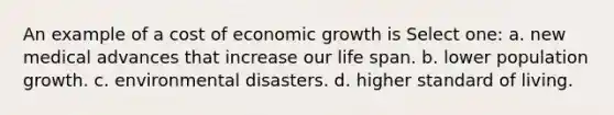 An example of a cost of economic growth is Select one: a. new medical advances that increase our life span. b. lower population growth. c. environmental disasters. d. higher standard of living.