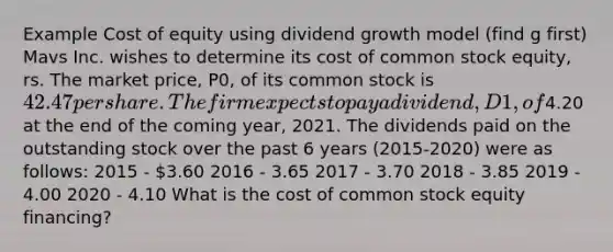 Example Cost of equity using dividend growth model (find g first) Mavs Inc. wishes to determine its cost of common stock equity, rs. The market price, P0, of its common stock is 42.47 per share. The firm expects to pay a dividend, D1, of4.20 at the end of the coming year, 2021. The dividends paid on the outstanding stock over the past 6 years (2015-2020) were as follows: 2015 - 3.60 2016 - 3.65 2017 - 3.70 2018 - 3.85 2019 - 4.00 2020 - 4.10 What is the cost of common stock equity financing?