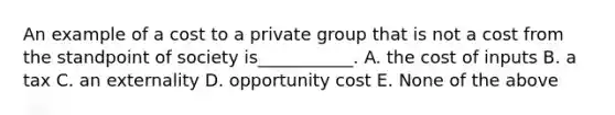 An example of a cost to a private group that is not a cost from the standpoint of society is___________. A. the cost of inputs B. a tax C. an externality D. opportunity cost E. None of the above