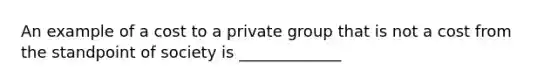 An example of a cost to a private group that is not a cost from the standpoint of society is _____________