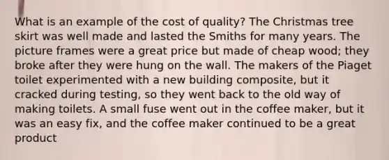 What is an example of the cost of quality? The Christmas tree skirt was well made and lasted the Smiths for many years. The picture frames were a great price but made of cheap wood; they broke after they were hung on the wall. The makers of the Piaget toilet experimented with a new building composite, but it cracked during testing, so they went back to the old way of making toilets. A small fuse went out in the coffee maker, but it was an easy fix, and the coffee maker continued to be a great product