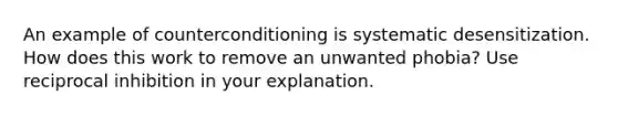 An example of counterconditioning is systematic desensitization. How does this work to remove an unwanted phobia? Use reciprocal inhibition in your explanation.