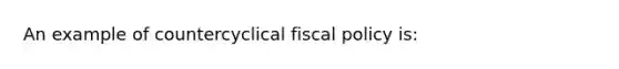 An example of countercyclical fiscal policy is: