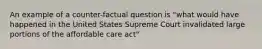 An example of a counter-factual question is "what would have happened in the United States Supreme Court invalidated large portions of the affordable care act"