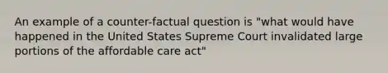 An example of a counter-factual question is "what would have happened in the United States Supreme Court invalidated large portions of the affordable care act"