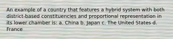 An example of a country that features a hybrid system with both district-based constituencies and proportional representation in its lower chamber is: a. China b. Japan c. The United States d. France