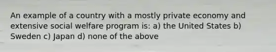 An example of a country with a mostly private economy and extensive <a href='https://www.questionai.com/knowledge/kL1ajeUGVg-social-welfare' class='anchor-knowledge'>social welfare</a> program is: a) the United States b) Sweden c) Japan d) none of the above