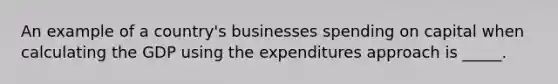 An example of a country's businesses spending on capital when calculating the GDP using the expenditures approach is _____.