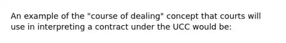 An example of the "course of dealing" concept that courts will use in interpreting a contract under the UCC would be: