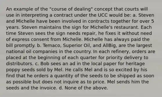 An example of the "course of dealing" concept that courts will use in interpreting a contract under the UCC would be: a. Steven and Michelle have been involved in contracts together for over 5 years. Steven maintains the sign for Michelle's restaurant. Each time Steven sees the sign needs repair, he fixes it without need of express consent from Michelle. Michelle has always paid the bill promptly. b. Temaco, Superior Oil, and AllBig, are the largest national oil companies in the country. In each refinery, orders are placed at the beginning of each quarter for priority delivery to distributors. c. Bob sees an ad in the local paper for heritage poppy seeds sold by Mel. He calls Mel and is so excited by his find that he orders a quantity of the seeds to be shipped as soon as possible but does not inquire as to price. Mel sends him the seeds and the invoice. d. None of the above.