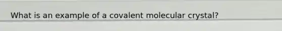 What is an example of a covalent molecular crystal?