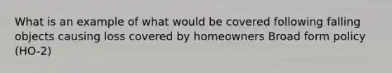 What is an example of what would be covered following falling objects causing loss covered by homeowners Broad form policy (HO-2)