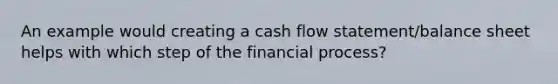 An example would creating a cash flow statement/balance sheet helps with which step of the financial process?