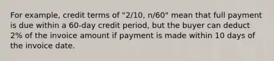 For example, credit terms of "2/10, n/60" mean that full payment is due within a 60-day credit period, but the buyer can deduct 2% of the invoice amount if payment is made within 10 days of the invoice date.