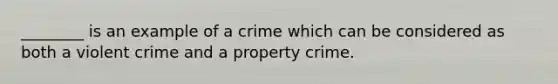 ________ is an example of a crime which can be considered as both a violent crime and a property crime.