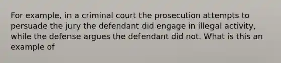 For example, in a criminal court the prosecution attempts to persuade the jury the defendant did engage in illegal activity, while the defense argues the defendant did not. What is this an example of