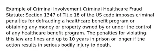 Example of Criminal Involvement Criminal Healthcare Fraud Statute: Section 1347 of Title 18 of the US code imposes criminal penalties for defrauding a healthcare benefit program or obtaining any money or property owned by or under the control of any healthcare benefit program. The penalties for violating this law are fines and up to 10 years in prison or longer if the action results in serious bodily injury to death.