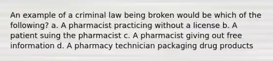 An example of a criminal law being broken would be which of the following? a. A pharmacist practicing without a license b. A patient suing the pharmacist c. A pharmacist giving out free information d. A pharmacy technician packaging drug products